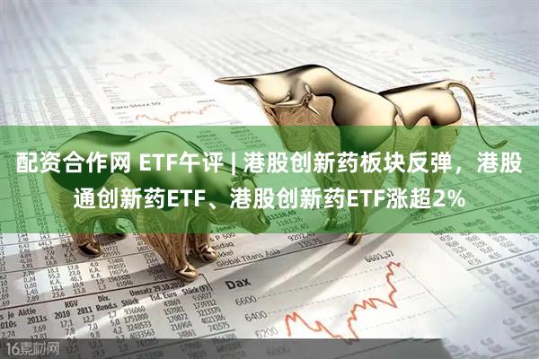 配资合作网 ETF午评 | 港股创新药板块反弹，港股通创新药ETF、港股创新药ETF涨超2%