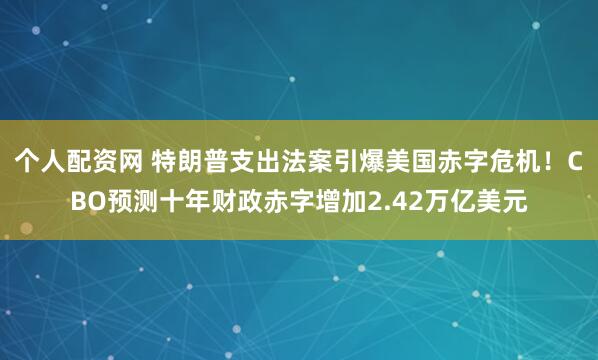 个人配资网 特朗普支出法案引爆美国赤字危机！CBO预测十年财政赤字增加2.42万亿美元
