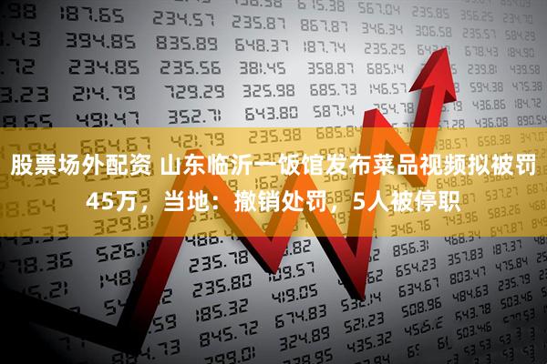 股票场外配资 山东临沂一饭馆发布菜品视频拟被罚45万，当地：撤销处罚，5人被停职