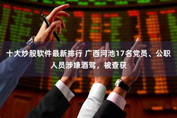 十大炒股软件最新排行 广西河池17名党员、公职人员涉嫌酒驾，被查获