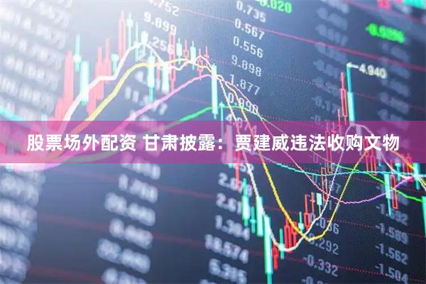 股票场外配资 甘肃披露：贾建威违法收购文物