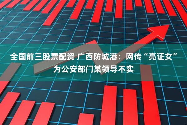 全国前三股票配资 广西防城港：网传“亮证女”为公安部门某领导不实