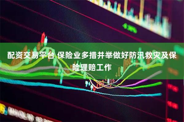 配资交易平台 保险业多措并举做好防汛救灾及保险理赔工作