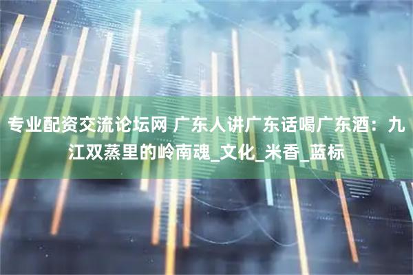 专业配资交流论坛网 广东人讲广东话喝广东酒：九江双蒸里的岭南魂_文化_米香_蓝标