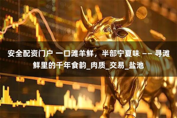 安全配资门户 一口滩羊鲜，半部宁夏味 —— 寻滩鲜里的千年食韵_肉质_交易_盐池