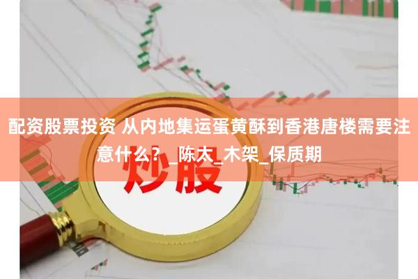 配资股票投资 从内地集运蛋黄酥到香港唐楼需要注意什么？_陈太_木架_保质期