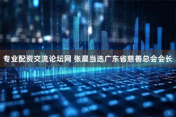 专业配资交流论坛网 张晨当选广东省慈善总会会长
