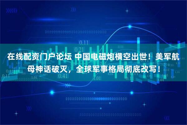 在线配资门户论坛 中国电磁炮横空出世!美军航母神话破灭,全球军事格局彻底改写!