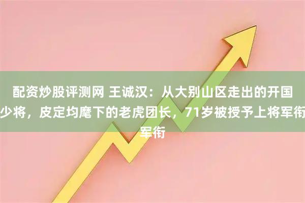 配资炒股评测网 王诚汉：从大别山区走出的开国少将，皮定均麾下的老虎团长，71岁被授予上将军衔